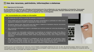 3.7 Uso dos recursos, patrimônio, informações e sistemas
Seis recomendações para proteger as informações:
 As credenciais (ID, senhas e crachás) são pessoais e intransferíveis.
 Tome cuidado para que informações sensíveis não sejam compartilhadas ou publicadas em redes sociais,
expostas em estações de trabalho ou esquecidas em salas de reunião.
 Se imprimir alguma coisa, fique atento para não deixar o material na impressora. Arquivar documentos
de forma segura também é aplicável ao home office.
 Não compartilhe informações do negócio e estratégias que você tem acesso por conta das atividades que
realiza na V.tal.
 Evite conversas com informações confidenciais ou competitivas em ambientes virtuais, home office ou
locais públicos, como elevadores, restaurantes, táxis, aeroportos ou aviões. Caso queira compartilhar
arquivos com informações sensíveis, prefira utilizar serviços oficiais da V.tal, como o Teams ou e-mail
corporativo.
 Não utilize informações confidenciais ou protegidas por lei em seu benefício ou de terceiros. Sugerir
investimentos a familiares, amigos ou outros, com base nessas informações, se enquadra nesse quesito
e não é permitido. Preste atenção para não compartilhar informações sensíveis com concorrentes da
V.tal. Fale com cautela nas reuniões com associações, sindicatos e trabalhos de benchmark.
3.7.2 Segurança da Informação.
As informações da V.tal devem ser utilizadas exclusivamente para fins profissionais, em suas atividades na Companhia. Temos papel
importante para proteger os negócios, evitando usos indevidos e acessos não autorizados. Atenção redobrada com as informações
classificadas como confidenciais, incluindo as protegidas por leis ou privilegiadas.
Lembre-se que o que produzimos em nosso dia a dia de trabalho é propriedade intelectual da V.tal. Ou seja, não devemos apagar, destruir ou levar essas
informações quando, eventualmente, encerrarmos nosso contrato de trabalho. Nosso compromisso com a proteção das informações da Companhia deve ser
mantido mesmo após a interrupção das relações profissionais.
31
 