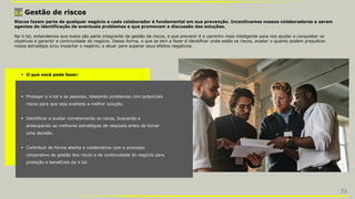 3.9 Gestão de riscos
 O que você pode fazer:
 Proteger a V.tal e as pessoas, relatando problemas com potenciais
riscos para que seja avaliada a melhor solução.
 Identificar e avaliar corretamente os riscos, buscando e
antecipando as melhores estratégias de resposta antes de tomar
uma decisão.
 Contribuir de forma aberta e colaborativa com o processo
corporativo de gestão dos riscos e de continuidade do negócio para
proteção e benefícios da V.tal.
Riscos fazem parte de qualquer negócio e cada colaborador é fundamental em sua prevenção. Incentivamos nossos colaboradores a serem
agentes de identificação de eventuais problemas e que promovam a discussão das soluções.
Na V.tal, entendemos que todos são parte integrante da gestão de riscos, e que prevenir é o caminho mais inteligente para nos ajudar a conquistar os
objetivos e garantir a continuidade do negócio. Dessa forma, o que se tem a fazer é identificar onde estão os riscos, avaliar o quanto podem prejudicar
nossa estratégia e/ou impactar o negócio, e atuar para superar seus efeitos negativos.
33
 