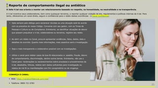 5 Reporte de comportamento ilegal ou antiético
 Opte sempre pelo diálogo para esclarecer dúvidas se uma situação está de acordo
com os preceitos do nosso Código. Converse com seu gestor, com os Times de
Pessoas e Cultura ou de Compliance. Entretanto, se identificar situações de desvio
que possam prejudicar a V.tal, colaboradores ou terceiros, registre seu relato.
 Ao abrir um relato no Canal, procure apresentar evidências, fatos, dados, data e
detalhes do ocorrido. Quanto mais informações, mais assertiva será a investigação.
 Seja o mais transparente e colaborativo possível com as investigações.
 Utilize o canal para relatar casos de boa-fé relacionados a: assédio, fraude, desvio
de comportamento, discriminação, dentre outros temas. Entretanto, não use o
Canal para: reclamações ou esclarecimentos sobre processos e procedimentos da
V.tal, desabafos, fofocas, relatos sem dados suficientes para investigação ou
relatos de má fé ou manifestações com fim conspiratório ou de vingança.
O Jeito V.tal nos orienta a manter um relacionamento baseado no respeito, na honestidade, na neutralidade e na transparência.
A V.tal incentiva seus colaboradores, bem como quaisquer terceiros, a reportar qualquer violação de leis, regulamentos e políticas internas da V.tal. Para
tanto, oferecemos um canal direto, seguro e confidencial para o relato destas ocorrências - o Canal Confidencial.
CONHEÇA O CANAL:
 Web: https://canalconfidencial.com/vtal/
 Telefone: 0800 721 0783
35
 
