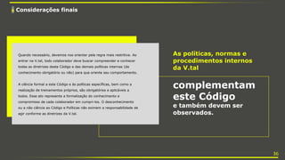 6 Considerações finais
As políticas, normas e
procedimentos internos
da V.tal
complementam
este Código
e também devem ser
observados.
Quando necessário, devemos nos orientar pela regra mais restritiva. Ao
entrar na V.tal, todo colaborador deve buscar compreender e conhecer
todas as diretrizes deste Código e das demais políticas internas (de
conhecimento obrigatório ou não) para que oriente seu comportamento.
A ciência formal a este Código e às políticas específicas, bem como a
realização de treinamentos próprios, são obrigatórios e aplicáveis a
todos. Esse ato representa a formalização do conhecimento e
compromisso de cada colaborador em cumpri-los. O desconhecimento
ou a não ciência ao Código e Políticas não eximem a responsabilidade de
agir conforme as diretrizes da V.tal.
36
 
