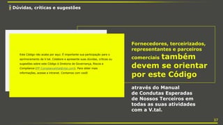 7 Dúvidas, críticas e sugestões
Fornecedores, terceirizados,
representantes e parceiros
comerciais também
devem se orientar
por este Código
através do Manual
de Condutas Esperadas
de Nossos Terceiros em
todas as suas atividades
com a V.tal.
Este Código não acaba por aqui. É importante sua participação para o
aprimoramento da V.tal. Colabore e apresente suas dúvidas, críticas ou
sugestões sobre este Código à Diretoria de Governança, Riscos e
Compliance (PP-ComplianceVtal@vtal.com). Para obter mais
informações, acesse a intranet. Contamos com você!
37
 