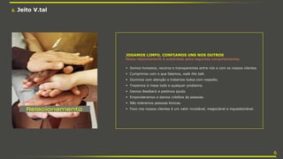 JOGAMOS LIMPO, CONFIAMOS UNS NOS OUTROS
Nosso relacionamento é sustentado pelos seguintes comportamentos:
 Somos honestos, neutros e transparentes entre nós e com os nossos clientes.
 Cumprimos com o que falamos, walk the talk.
 Ouvimos com atenção e tratamos todos com respeito.
 Trazemos à mesa todo e qualquer problema.
 Damos feedback e pedimos ajuda.
 Emponderamos e damos créditos às pessoas.
 Não toleramos pessoas tóxicas.
 Foco nos nossos clientes é um valor inviolável, inegociável e inquestionável.
2. Jeito V.tal
6
 