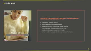 EVOLUÇÃO E APRENDIZADO CONSTANTE É NOSSO MANTRA
Sem aprendizado, não há evolução, por isso:
 Entendemos do nosso negócio.
 Nunca paramos de estudar e aprender.
 Buscamos aprimorar e simplificar nossas soluções.
 Incentivamos as ideias e nos permitimos errar.
 Não damos desculpas, buscamos a solução.
 Somos inconformados, aprofundamos nosso conhecimento.
2. Jeito V.tal
7
 