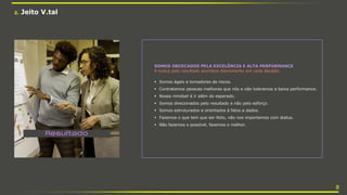 2. Jeito V.tal
SOMOS OBCECADOS PELA EXCELÊNCIA E ALTA PERFORMANCE
A busca pelo resultado acontece diariamente em cada decisão:
 Somos ágeis e tomadores de riscos.
 Contratamos pessoas melhores que nós e não toleramos a baixa performance.
 Nosso mindset é ir além do esperado.
 Somos direcionados pelo resultado e não pelo esforço.
 Somos estruturados e orientados à fatos e dados.
 Fazemos o que tem que ser feito, não nos importamos com status.
 Não fazemos o possível, fazemos o melhor.
8
 