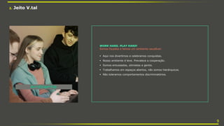 2. Jeito V.tal
WORK HARD, PLAY HARD!
Somos focados e temos um ambiente saudável:
 Aqui nos divertimos e celebramos conquistas.
 Nosso ambiente é leve. Prevalece a cooperação.
 Somos entusiastas, otimistas e gentis.
 Trabalhamos em espaços abertos, não somos hierárquicos.
 Não toleramos comportamentos discriminatórios.
9
 