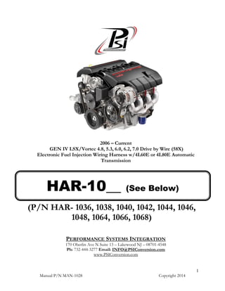 Manual P/N MAN-1028 Copyright 2014
1
2006 – Current
GEN IV LSX/Vortec 4.8, 5.3, 6.0, 6.2, 7.0 Drive by Wire (58X)
Electronic Fuel Injection Wiring Harness w/4L60E or 4L80E Automatic
Transmission
(P/N HAR- 1036, 1038, 1040, 1042, 1044, 1046,
1048, 1064, 1066, 1068)
PERFORMANCE SYSTEMS INTEGRATION
170 Oberlin Ave N Suite 13 – Lakewood NJ – 08701-4548
Ph: 732-444-3277 Email: INFO@PSIConversion.com
www.PSIConversion.com
HAR-10__ (See Below)
 