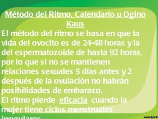 Método del Ritmo, Calendario u Ogino Kaus El método del ritmo se basa en que la vida del ovocito es de 24-48 horas y la del espermatozoide de hasta 92 horas, por lo que si no se mantienen relaciones sexuales 5 días antes y 2 después de la ovulación no habrán posibilidades de embarazo. El ritmo pierde  eficacia  cuando la mujer tiene ciclos menstruales irregulares.  En ciclos regulares de 28 días, se deben evitar los actos coitales entre el día 9 y 17 del ciclo. 