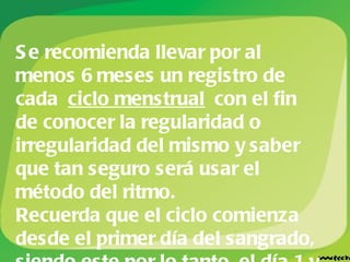 Se recomienda llevar por al menos 6 meses un registro de cada  ciclo menstrual  con el fin de conocer la regularidad o irregularidad del mismo y saber que tan seguro será usar el método del ritmo. Recuerda que el ciclo comienza desde el primer día del sangrado, siendo este por lo tanto, el día 1 y el último día es el anterior a la menstruación. 