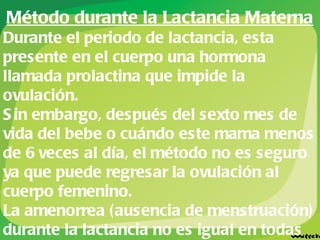 Método durante la Lactancia Materna Durante el periodo de lactancia, esta presente en el cuerpo una hormona llamada prolactina que impide la ovulación. Sin embargo, después del sexto mes de vida del bebe o cuándo este mama menos de 6 veces al día, el método no es seguro ya que puede regresar la ovulación al cuerpo femenino. La amenorrea (ausencia de menstruación) durante la lactancia no es igual en todas las mujeres. En la lactancia se puede dar el embarazo ya que no se sabe con exactitud cuando empezará el ciclo ovulatorio. 