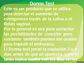 Donna Test Este es un producto que se utiliza para detectar el aumento de estrógenosa través de la saliva o el fluido vaginal.  Por lo general se usa para aumentar las posibilidades de concebir pero susdatos también pueden ser usados para impedir el embarazo. El Donna test prevé la ovulación 3 o 4 días antes de que se aparezca, y por lo tanto indica cuales son los días en los que habrá que suspender la actividad sexual. 