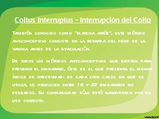 Coitus Interruptus - Interrupción del Coito También conocido como "marcha atrás", este método anticonceptivo consiste en la retirada del pene de la vagina antes de la eyaculación.  De todos los métodos anticonceptivos que existen para prevenir el embarazo, éste es el que presenta el menor índice de efectividad: de cada cien casos en que se utiliza, se producen entre 16 y 22 embarazos no deseados. Su confiabilidad sólo está garantizada por su uso correcto.  