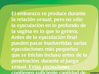 El embarazo se produce durante la relación sexual, pero no sólo la eyaculación en lo profundo de la vagina es lo que lo genera. Antes de la eyaculación final pueden pasar inadvertidas varias eyaculaciones más pequeñas que se inician incluso antes de la penetración, durante el juego sexual. Estas secreciones contienen suficiente cantidad de espermatozoides como para fecundar el óvulo.   