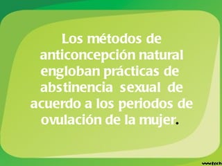 Los métodos de anticoncepción natural engloban prácticas de  abstinencia sexual de acuerdo a los periodos de ovulación de la mujer .   