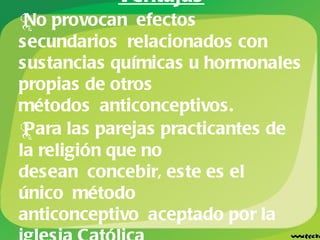 Ventajas No provocan efectos secundarios relacionados con sustancias químicas u hormonales propias de otros métodos anticonceptivos. Para las parejas practicantes de la religión que no desean concebir, este es el único método anticonceptivo aceptado por la iglesia Católica . 