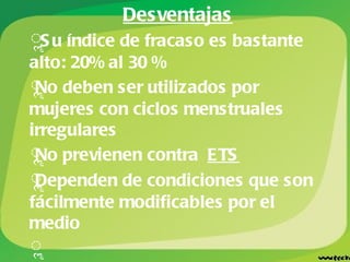 Desventajas   Su índice de fracaso es bastante alto: 20% al 30 % No deben ser utilizados por mujeres con ciclos menstruales irregulares No previenen contra  ETS Dependen de condiciones que son fácilmente modificables por el medio Los métodos anticonceptivos naturales no deben emplearse en mujeres próximas a la menopausia. 