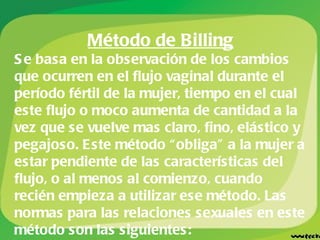 Método de Billing Se basa en la observación de los cambios que ocurren en el flujo vaginal durante el período fértil de la mujer, tiempo en el cual este flujo o moco aumenta de cantidad a la vez que se vuelve mas claro, fino, elástico y pegajoso. Este método “obliga” a la mujer a estar pendiente de las características del flujo, o al menos al comienzo, cuando recién empieza a utilizar ese método. Las normas para las relaciones sexuales en este método son las siguientes: 