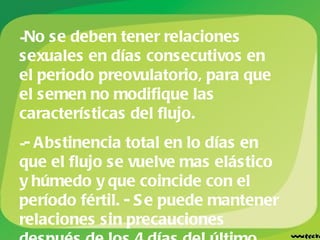 No se deben tener relaciones sexuales en días consecutivos en el periodo preovulatorio, para que el semen no modifique las características del flujo.  - Abstinencia total en lo días en que el flujo se vuelve mas elástico y húmedo y que coincide con el período fértil. - Se puede mantener relaciones sin precauciones después de los 4 días del último día de flujo elástico y húmedo. 