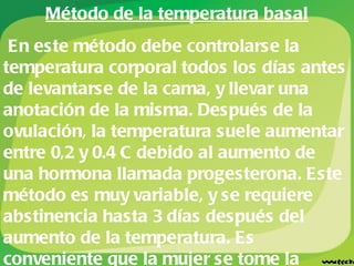 Método de la temperatura basal En este método debe controlarse la temperatura corporal todos los días antes de levantarse de la cama, y llevar una anotación de la misma. Después de la ovulación, la temperatura suele aumentar entre 0,2 y 0.4 C debido al aumento de una hormona llamada progesterona. Este método es muy variable, y se requiere abstinencia hasta 3 días después del aumento de la temperatura. Es conveniente que la mujer se tome la temperatura por unos 3 o 4 meses seguidos, para conocer como son los cambios que puede presentar su cuerpo y así conocer mejor el momento de la ovulación.  