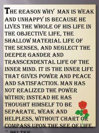 The reason why man is weak
and unhappy is because he
lives the whole of his life in
the objective life, the
shallow material life of
the senses, and neglect the
deeper gander and
transcendental life of the
inner mind. It is the inner life
that gives power and peace
and satisfaction. Man has
not realized the power
within; instead he has
thought himself to be
separate, weak and
helpless, without chart or
compass upon the see of life.
 