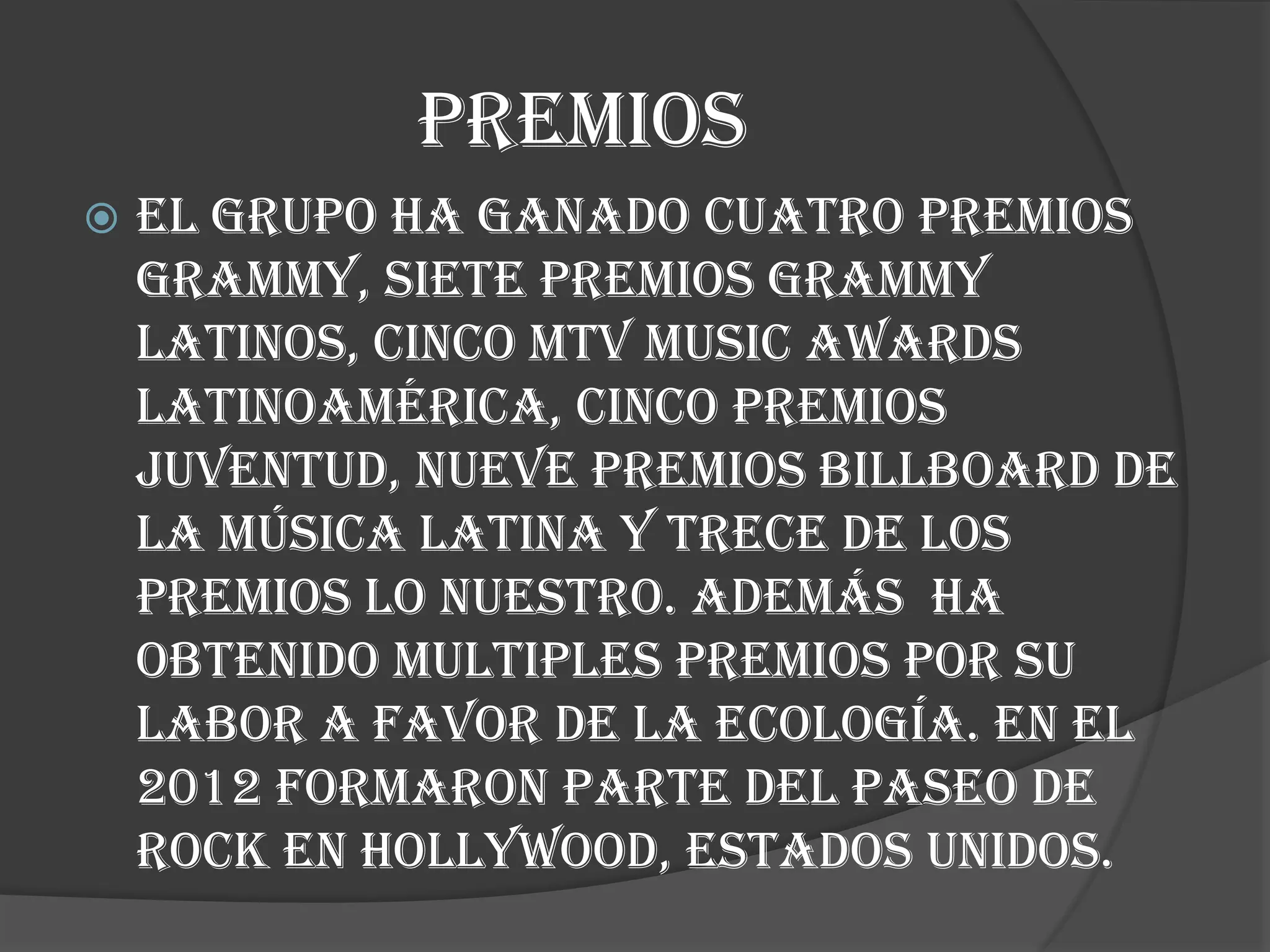 PREMIOS
 El grupo ha ganado cuatro premios
grammy, siete premios grammy
latinos, cinco mtv music awards
latinoamérica, cinco premios
juventud, nueve premios billboard de
la música latina y trece de los
premios lo nuestro. Además ha
obtenido multiples premios por su
labor a favor de la ecología. En el
2012 formaron parte del paseo de
rock en hollywood, estados unidos.
 