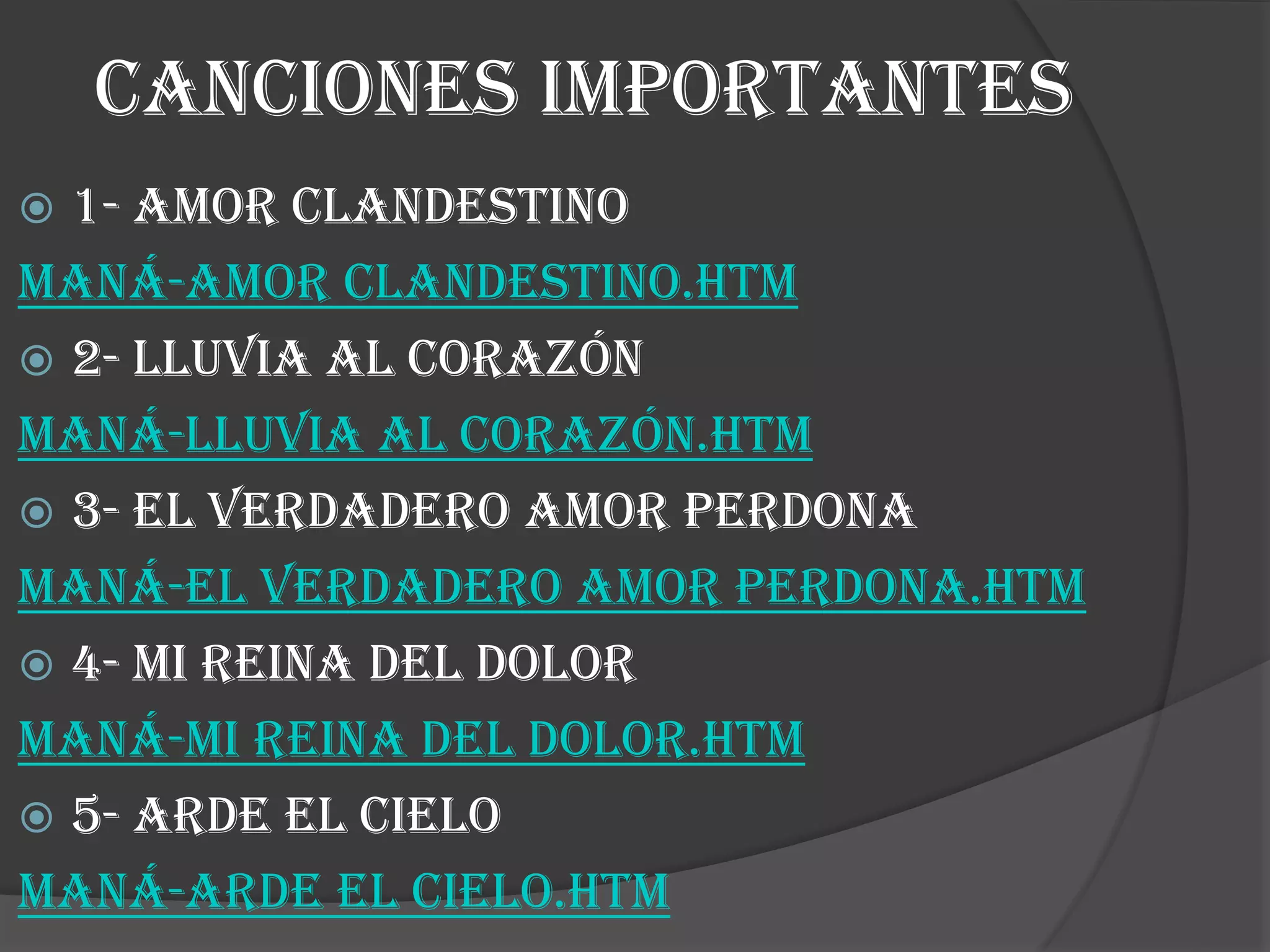 CANCIONES IMPORTANTES
 1- amor clandestino
Maná-Amor Clandestino.htm
 2- lluvia al corazón
Maná-Lluvia al Corazón.htm
 3- el verdadero amor perdona
Maná-El Verdadero Amor Perdona.htm
 4- mi reina del dolor
Maná-Mi Reina Del Dolor.htm
 5- arde el cielo
Maná-Arde El Cielo.htm
 