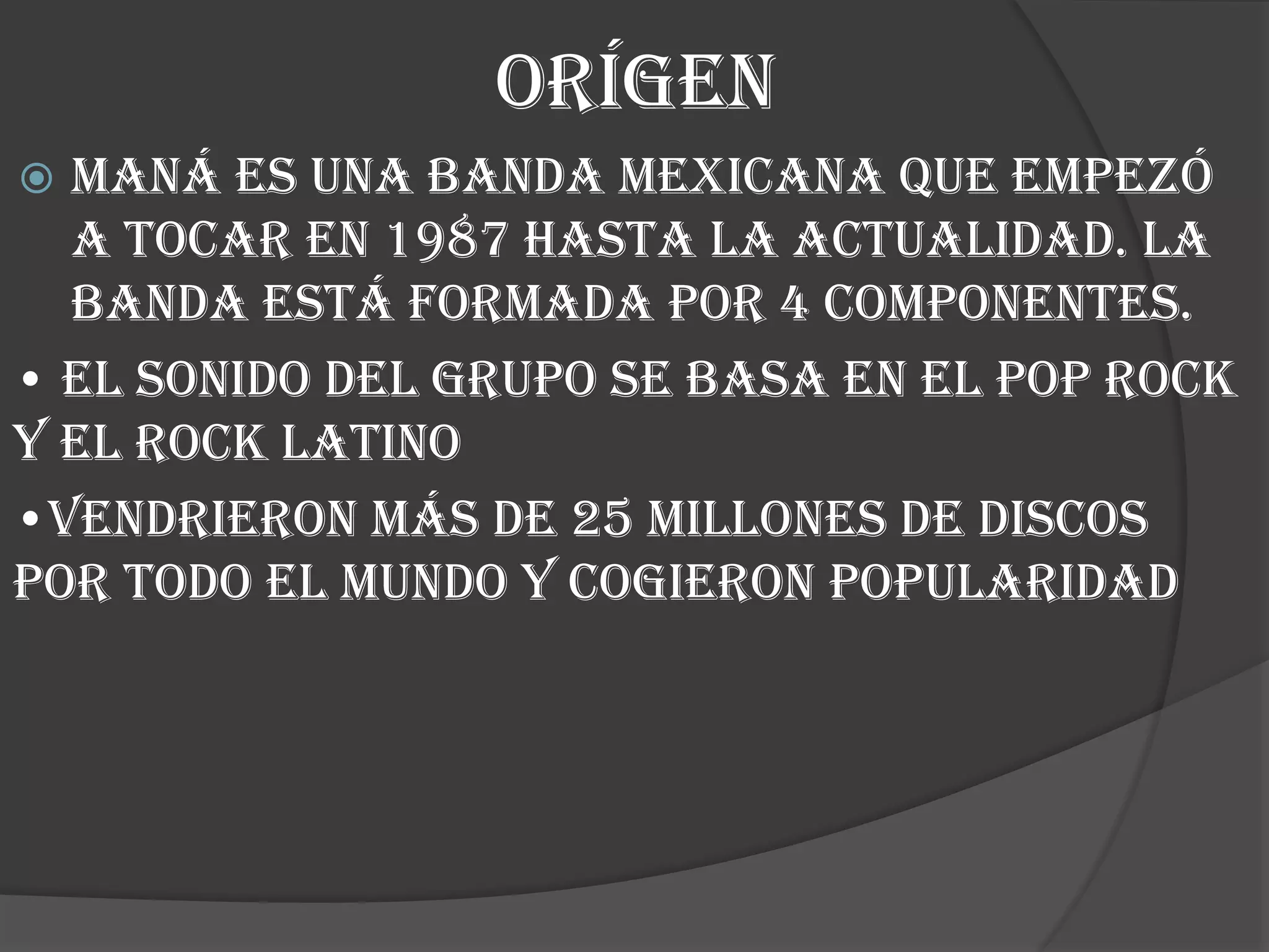 ORÍGEN
 Maná es una banda mexicana QUE EMPEZÓ
A TOCAR EN 1987 HASTA LA ACTUALIDAD. LA
BANDA ESTÁ FORMADA POR 4 COMPONENTES.
• EL SONIDO DEL GRUPO SE BASA EN EL POP ROCK
Y EL ROCK LATINO
•VENDRIERON MÁS DE 25 MILLONES DE DISCOS
POR TODO EL MUNDO Y COGIERON POPULARIDAD
 