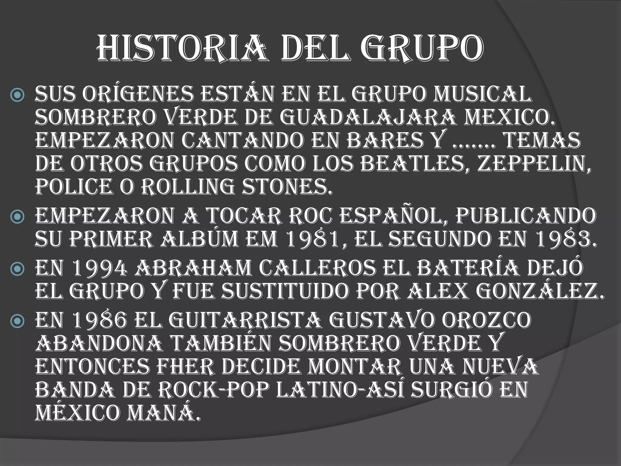 HISTORIA DEL GRUPO
 SUS ORÍGENES ESTÁN EN EL GRUPO MUSICAL
SOMBRERO VERDE DE GUADALAJARA MEXICO.
EMPEZARON CANTANDO EN BARES Y ……. TEMAS
DE OTROS GRUPOS COMO LOS BEATLES, ZEPPELIN,
POLICE O ROLLING STONES.
 EMPEZARON A TOCAR ROC ESPAÑOL, PUBLICANDO
SU PRIMER ALBÚM EM 1981, EL SEGUNDO EN 1983.
 EN 1994 ABRAHAM CALLEROS EL BATERÍA DEJÓ
EL GRUPO Y FUE SUSTITUIDO POR ALEX GONZÁLEZ.
 EN 1986 EL GUITARRISTA Gustavo Orozco
abandona también sombrero verde y
entonces fher decide montar una nueva
banda de rock-pop latino-así surgió en
México maná.
 