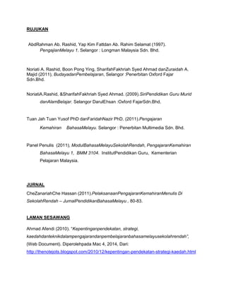 RUJUKAN
AbdRahman Ab. Rashid, Yap Kim Fattdan Ab. Rahim Selamat (1997).
PengajianMelayu 1. Selangor : Longman Malaysia Sdn. Bhd.
Noriati A. Rashid, Boon Pong Ying, SharifahFakhriah Syed Ahmad danZuraidah A.
Majid (2011), BudayadanPembelajaran, Selangor :Penerbitan Oxford Fajar
Sdn.Bhd.
NoriatiA.Rashid, &SharifahFakhriah Syed Ahmad. (2009).SiriPendidikan Guru Murid
danAlamBelajar. Selangor DarulEhsan :Oxford FajarSdn.Bhd.
Tuan Jah Tuan Yusof PhD danFaridahNazir PhD. (2011).Pengajaran
Kemahiran BahasaMelayu. Selangor : Penerbitan Multimedia Sdn. Bhd.
Panel Penulis (2011), ModulBahasaMelayuSekolahRendah, PengajaranKemahiran
BahasaMelayu 1, BMM 3104. InstitutPendidikan Guru, Kementerian
Pelajaran Malaysia.
JURNAL
CheZanariahChe Hassan (2011).PelaksanaanPengajaranKemahiranMenulis Di
SekolahRendah – JurnalPendidikanBahasaMelayu , 80-83.
LAMAN SESAWANG
Ahmad Afendi (2010). “Kepentinganpendekatan, strategi,
kaedahdanteknikdalampengajarandanpembelajaranbahasamelayusekolahrendah”,
(Web Document). Diperolehpada Mac 4, 2014, Dari:
http://thenotejots.blogspot.com/2010/12/kepentingan-pendekatan-strategi-kaedah.html
 