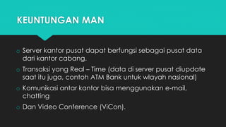 KEUNTUNGAN MAN
o Server kantor pusat dapat berfungsi sebagai pusat data
dari kantor cabang.
o Transaksi yang Real – Time (data di server pusat diupdate
saat itu juga, contoh ATM Bank untuk wlayah nasional)
o Komunikasi antar kantor bisa menggunakan e-mail,
chatting
o Dan Video Conference (ViCon).
 