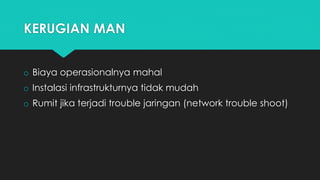 KERUGIAN MAN
o Biaya operasionalnya mahal
o Instalasi infrastrukturnya tidak mudah
o Rumit jika terjadi trouble jaringan (network trouble shoot)
 