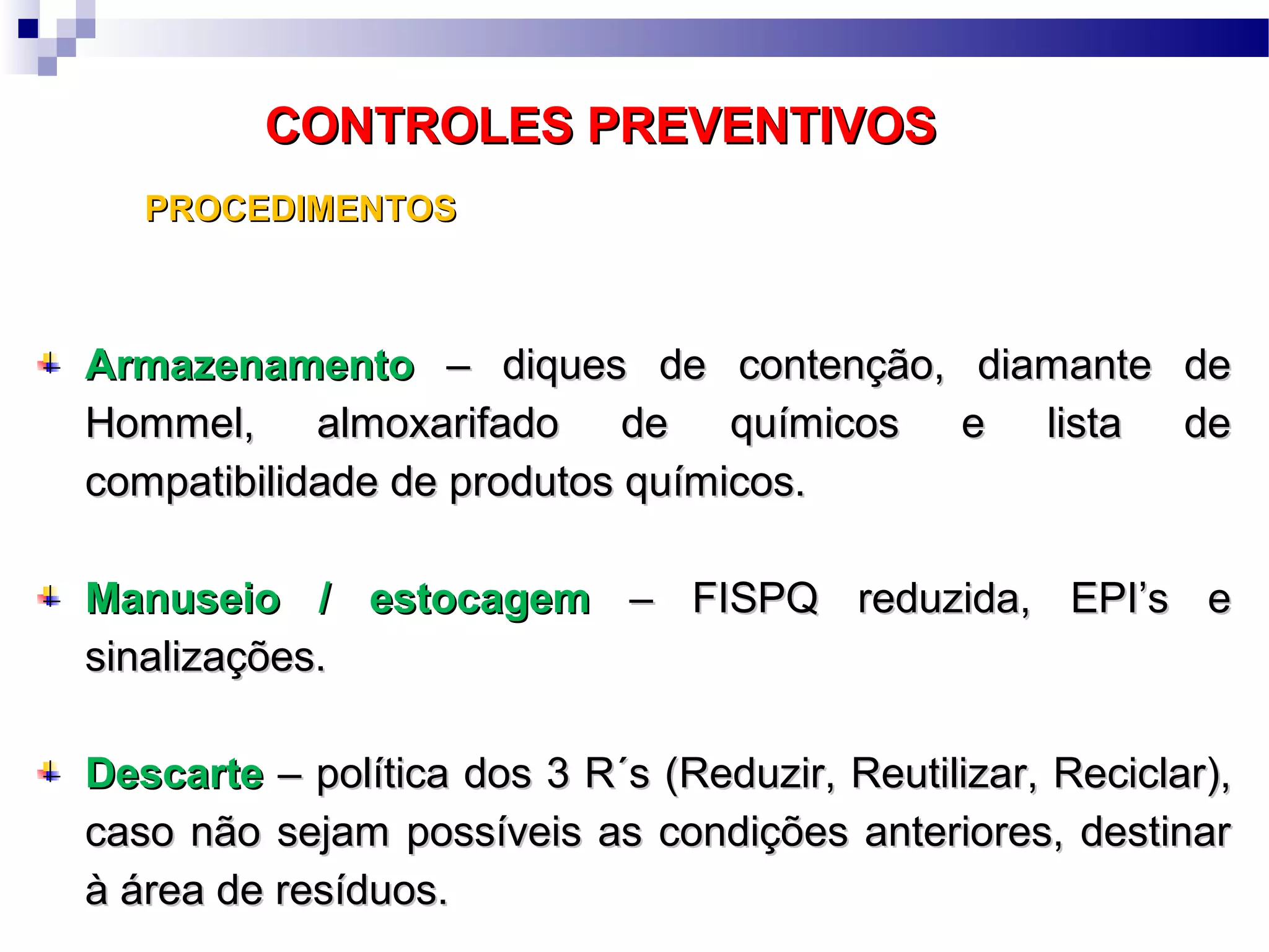 CONTROLES PREVENTIVOSCONTROLES PREVENTIVOS
ArmazenamentoArmazenamento – diques de contenção, diamante de– diques de contenção, diamante de
Hommel, almoxarifado de químicos e lista deHommel, almoxarifado de químicos e lista de
compatibilidade de produtos químicos.compatibilidade de produtos químicos.
Manuseio / estocagemManuseio / estocagem – FISPQ reduzida, EPI’s e– FISPQ reduzida, EPI’s e
sinalizações.sinalizações.
DescarteDescarte – política dos 3 R´s (– política dos 3 R´s (RReduzir,eduzir, RReutilizar,eutilizar, RReciclar),eciclar),
caso não sejam possíveis as condições anteriores, destinarcaso não sejam possíveis as condições anteriores, destinar
à área de resíduos.à área de resíduos.
PROCEDIMENTOSPROCEDIMENTOS
 