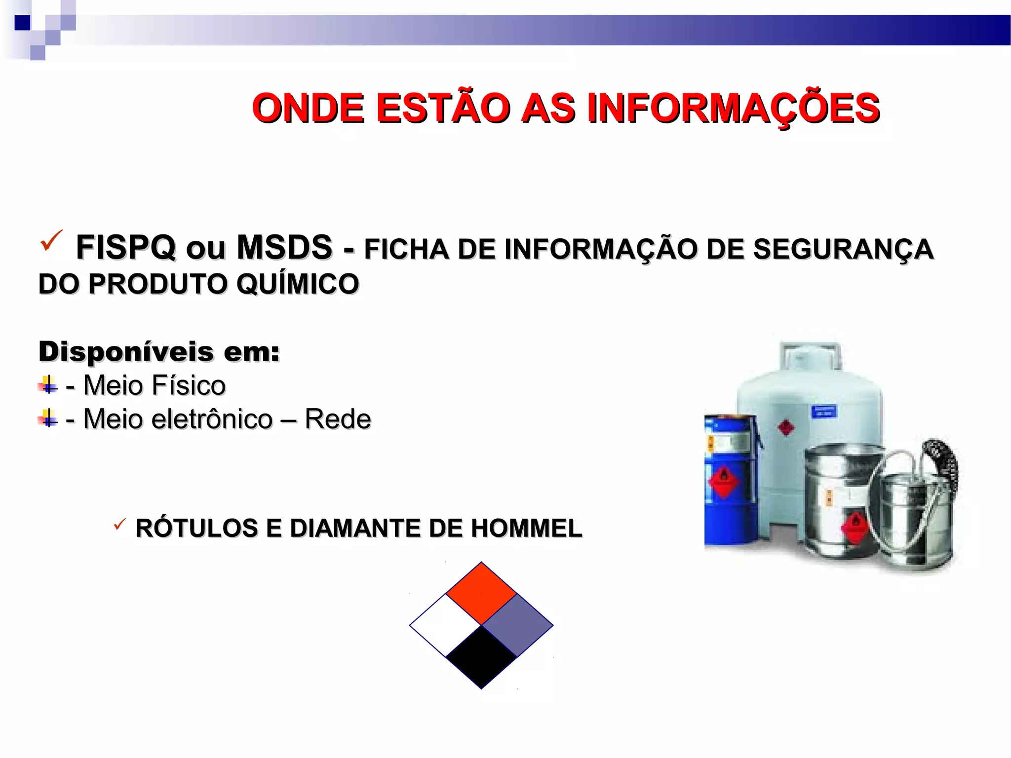 ONDE ESTÃO AS INFORMAÇÕESONDE ESTÃO AS INFORMAÇÕES
 FISPQ ou MSDS -FISPQ ou MSDS - FICHA DE INFORMAÇÃO DE SEGURANÇAFICHA DE INFORMAÇÃO DE SEGURANÇA
DO PRODUTO QUÍMICODO PRODUTO QUÍMICO
Disponíveis em:Disponíveis em:
- Meio Físico- Meio Físico
- Meio eletrônico – Rede- Meio eletrônico – Rede
 RÓTULOS E DIAMANTE DE HOMMELRÓTULOS E DIAMANTE DE HOMMEL
 