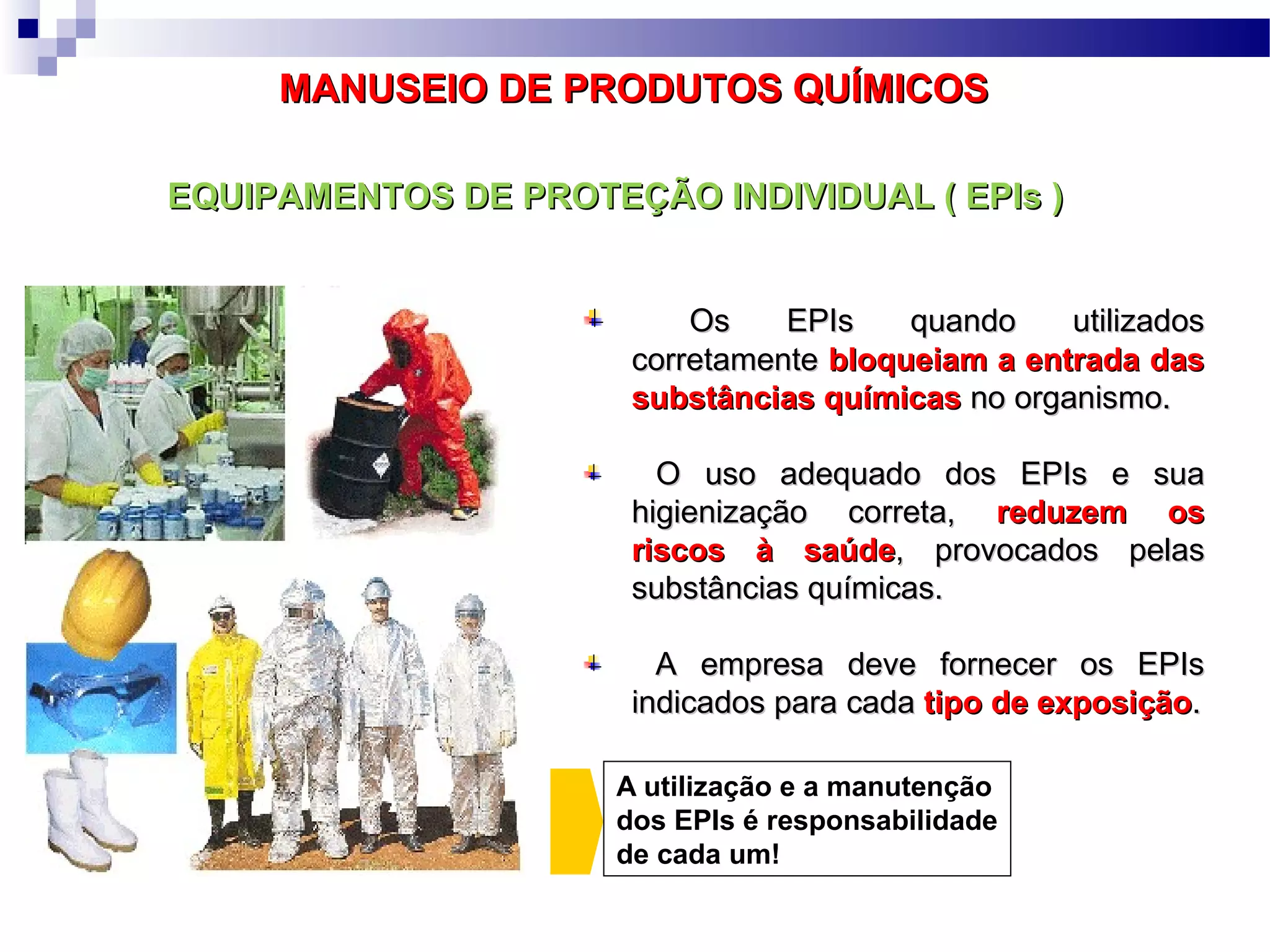EQUIPAMENTOS DE PROTEÇÃO INDIVIDUAL ( EPIs )EQUIPAMENTOS DE PROTEÇÃO INDIVIDUAL ( EPIs )
Os EPIs quando utilizadosOs EPIs quando utilizados
corretamentecorretamente bloqueiam a entrada dasbloqueiam a entrada das
substâncias químicassubstâncias químicas no organismo.no organismo.
O uso adequado dos EPIs e suaO uso adequado dos EPIs e sua
higienização correta,higienização correta, reduzem osreduzem os
riscos à saúderiscos à saúde, provocados pelas, provocados pelas
substâncias químicas.substâncias químicas.
A empresa deve fornecer os EPIsA empresa deve fornecer os EPIs
indicados para cadaindicados para cada tipo de exposiçãotipo de exposição..
A utilização e a manutenção
dos EPIs é responsabilidade
de cada um!
MANUSEIO DE PRODUTOS QUÍMICOSMANUSEIO DE PRODUTOS QUÍMICOS
 