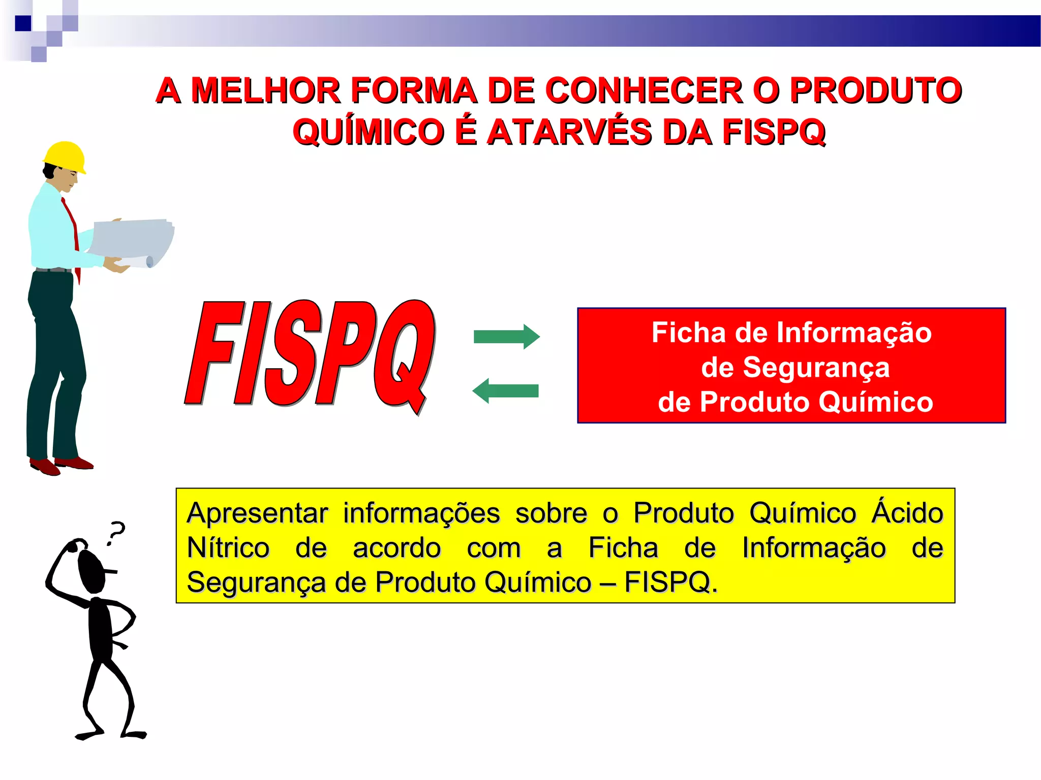 Ficha de Informação
de Segurança
de Produto Químico
A MELHOR FORMA DE CONHECER O PRODUTOA MELHOR FORMA DE CONHECER O PRODUTO
QUÍMICO É ATARVÉS DA FISPQQUÍMICO É ATARVÉS DA FISPQ
Apresentar informações sobre o Produto Químico ÁcidoApresentar informações sobre o Produto Químico Ácido
Nítrico de acordo com a Ficha de Informação deNítrico de acordo com a Ficha de Informação de
Segurança de Produto Químico – FISPQ.Segurança de Produto Químico – FISPQ.
 