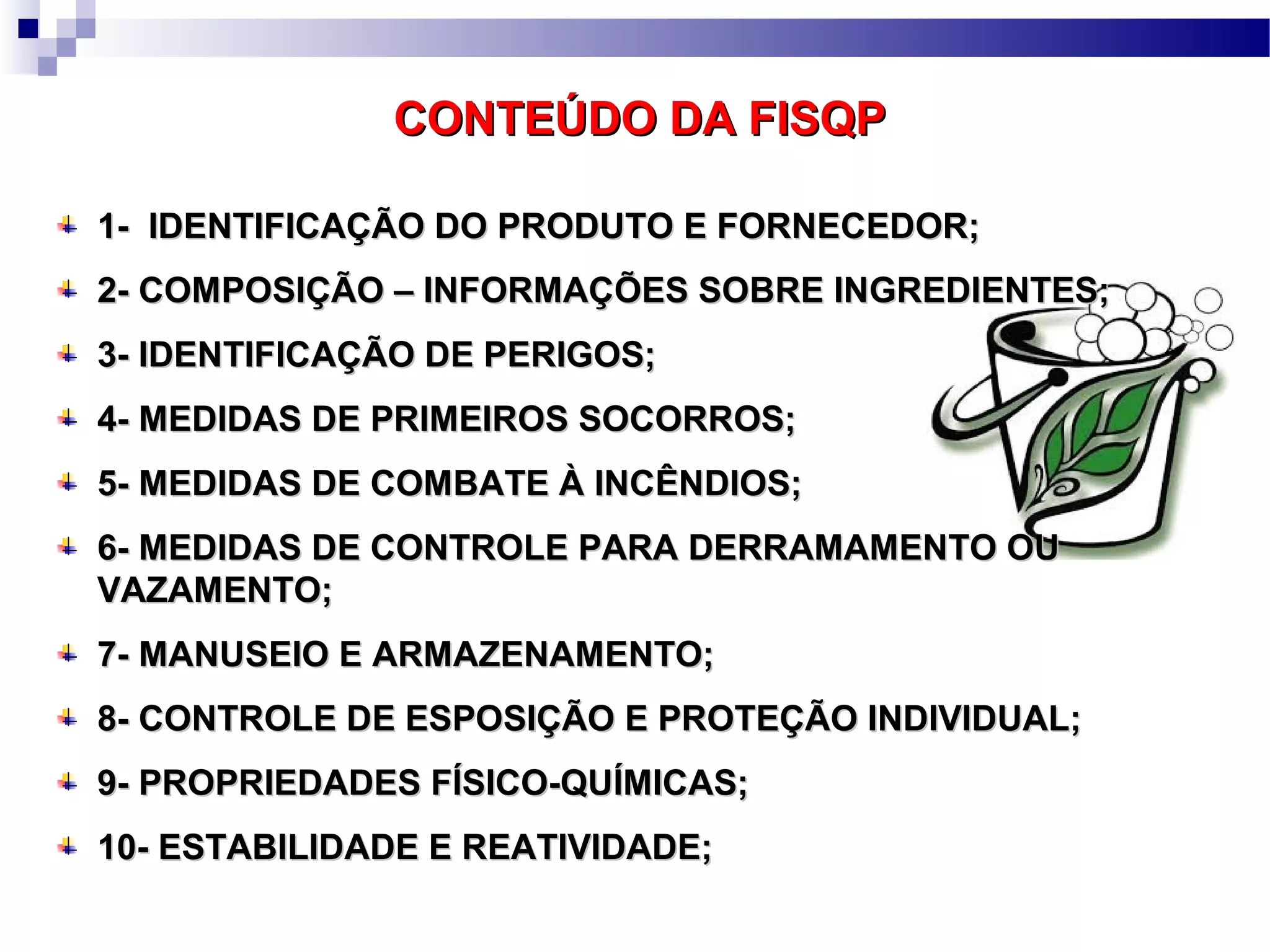 CONTEÚDO DA FISQPCONTEÚDO DA FISQP
1- IDENTIFICAÇÃO DO PRODUTO E FORNECEDOR;1- IDENTIFICAÇÃO DO PRODUTO E FORNECEDOR;
2- COMPOSIÇÃO – INFORMAÇÕES SOBRE INGREDIENTES;2- COMPOSIÇÃO – INFORMAÇÕES SOBRE INGREDIENTES;
3- IDENTIFICAÇÃO DE PERIGOS;3- IDENTIFICAÇÃO DE PERIGOS;
4- MEDIDAS DE PRIMEIROS SOCORROS;4- MEDIDAS DE PRIMEIROS SOCORROS;
5- MEDIDAS DE COMBATE À INCÊNDIOS;5- MEDIDAS DE COMBATE À INCÊNDIOS;
6- MEDIDAS DE CONTROLE PARA DERRAMAMENTO OU6- MEDIDAS DE CONTROLE PARA DERRAMAMENTO OU
VAZAMENTO;VAZAMENTO;
7- MANUSEIO E ARMAZENAMENTO;7- MANUSEIO E ARMAZENAMENTO;
8- CONTROLE DE ESPOSIÇÃO E PROTEÇÃO INDIVIDUAL;8- CONTROLE DE ESPOSIÇÃO E PROTEÇÃO INDIVIDUAL;
9- PROPRIEDADES FÍSICO-QUÍMICAS;9- PROPRIEDADES FÍSICO-QUÍMICAS;
10- ESTABILIDADE E REATIVIDADE;10- ESTABILIDADE E REATIVIDADE;
 