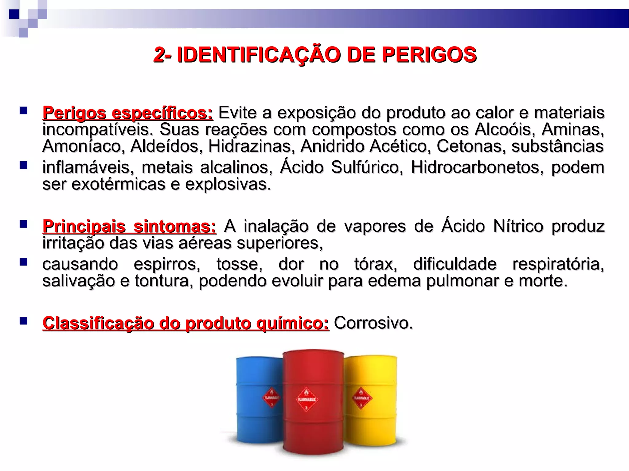 2-2- IDENTIFICAÇÃO DE PERIGOSIDENTIFICAÇÃO DE PERIGOS
 Perigos específicos:Perigos específicos: Evite a exposição do produto ao calor e materiaisEvite a exposição do produto ao calor e materiais
incompatíveis. Suas reações com compostos como os Alcoóis, Aminas,incompatíveis. Suas reações com compostos como os Alcoóis, Aminas,
Amoníaco, Aldeídos, Hidrazinas, Anidrido Acético, Cetonas, substânciasAmoníaco, Aldeídos, Hidrazinas, Anidrido Acético, Cetonas, substâncias
 inflamáveis, metais alcalinos, Ácido Sulfúrico, Hidrocarbonetos, podeminflamáveis, metais alcalinos, Ácido Sulfúrico, Hidrocarbonetos, podem
ser exotérmicas e explosivas.ser exotérmicas e explosivas.
 Principais sintomas:Principais sintomas: A inalação de vapores de Ácido Nítrico produzA inalação de vapores de Ácido Nítrico produz
irritação das vias aéreas superiores,irritação das vias aéreas superiores,
 causando espirros, tosse, dor no tórax, dificuldade respiratória,causando espirros, tosse, dor no tórax, dificuldade respiratória,
salivação e tontura, podendo evoluir para edema pulmonar e morte.salivação e tontura, podendo evoluir para edema pulmonar e morte.
 Classificação do produto químico:Classificação do produto químico: Corrosivo.Corrosivo.
 