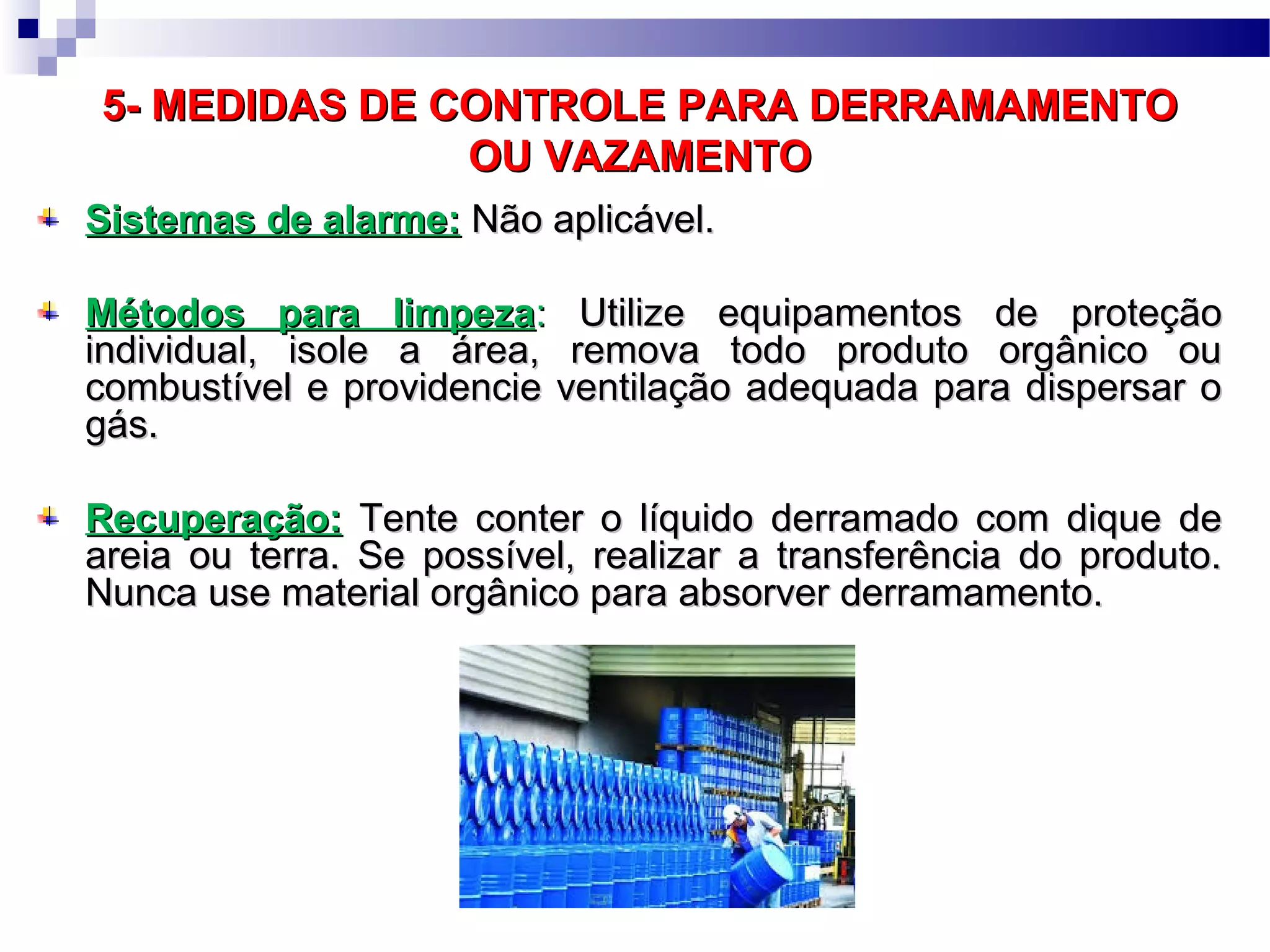 5- MEDIDAS DE CONTROLE PARA DERRAMAMENTO5- MEDIDAS DE CONTROLE PARA DERRAMAMENTO
OU VAZAMENTOOU VAZAMENTO
Sistemas de alarme:Sistemas de alarme: Não aplicável.Não aplicável.
Métodos para limpezaMétodos para limpeza:: Utilize equipamentos de proteçãoUtilize equipamentos de proteção
individual, isole a área, remova todo produto orgânico ouindividual, isole a área, remova todo produto orgânico ou
combustível e providencie ventilação adequada para dispersar ocombustível e providencie ventilação adequada para dispersar o
gás.gás.
Recuperação:Recuperação: Tente conter o líquido derramado com dique deTente conter o líquido derramado com dique de
areia ou terra. Se possível, realizar a transferência do produto.areia ou terra. Se possível, realizar a transferência do produto.
Nunca use material orgânico para absorver derramamento.Nunca use material orgânico para absorver derramamento.
 