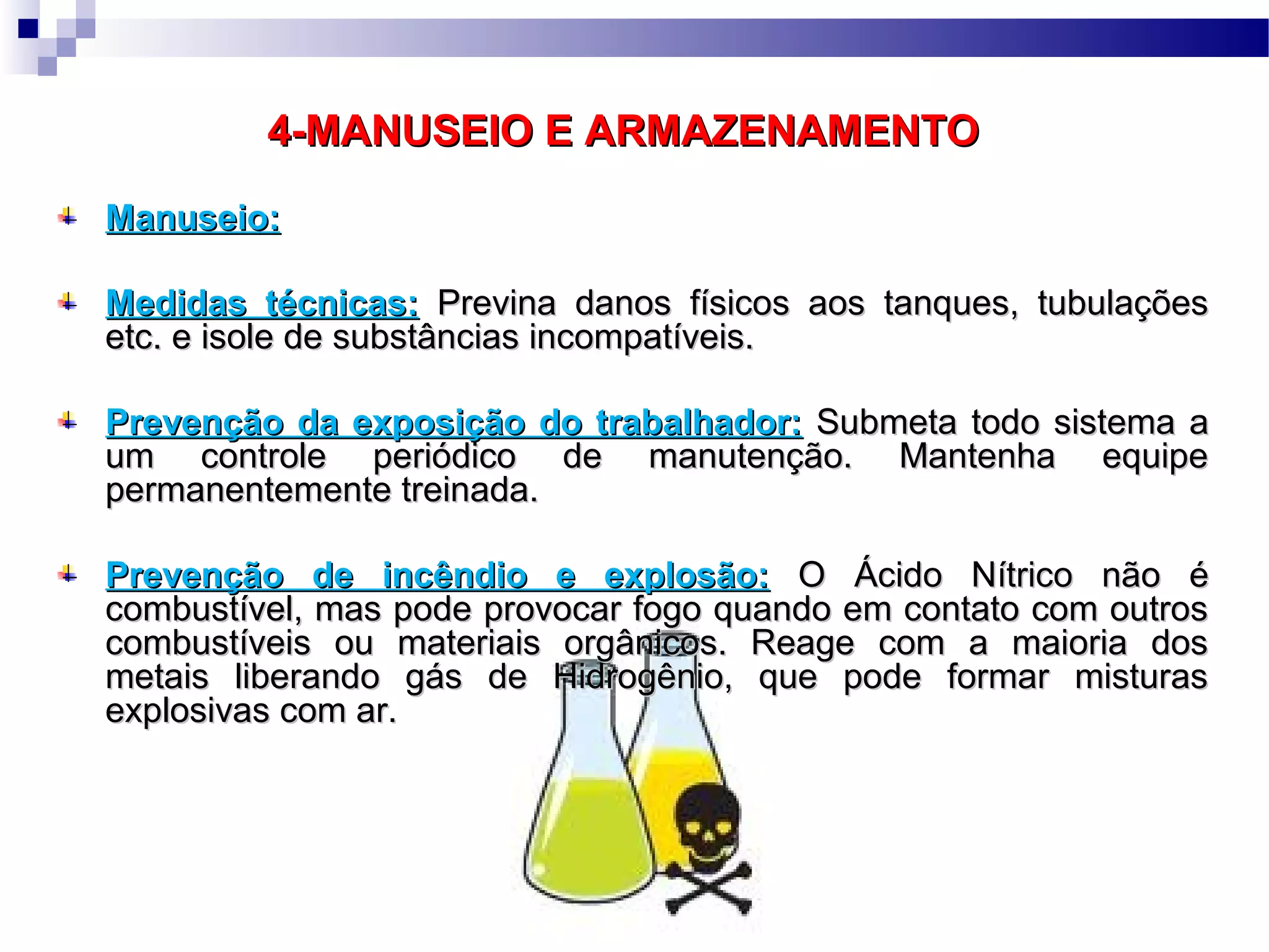 4-MANUSEIO E ARMAZENAMENTO4-MANUSEIO E ARMAZENAMENTO
Manuseio:Manuseio:
Medidas técnicas:Medidas técnicas: Previna danos físicos aos tanques, tubulaçõesPrevina danos físicos aos tanques, tubulações
etc. e isole de substâncias incompatíveis.etc. e isole de substâncias incompatíveis.
Prevenção da exposição do trabalhador:Prevenção da exposição do trabalhador: Submeta todo sistema aSubmeta todo sistema a
um controle periódico de manutenção. Mantenha equipeum controle periódico de manutenção. Mantenha equipe
permanentemente treinada.permanentemente treinada.
Prevenção de incêndio e explosão:Prevenção de incêndio e explosão: O Ácido Nítrico não éO Ácido Nítrico não é
combustível, mas pode provocar fogo quando em contato com outroscombustível, mas pode provocar fogo quando em contato com outros
combustíveis ou materiais orgânicos. Reage com a maioria doscombustíveis ou materiais orgânicos. Reage com a maioria dos
metais liberando gás de Hidrogênio, que pode formar misturasmetais liberando gás de Hidrogênio, que pode formar misturas
explosivas com ar.explosivas com ar.
 