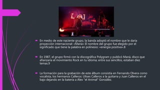  En medio de este naciente grupo, la banda adoptó el nombre que le daría
proyección internacional: «Maná» El nombre del grupo fue elegido por el
significado que tiene la palabra en polinesio: «energía positiva».8
 En 1987, el grupo firmó con la discográfica Polygram y publicó Maná, disco que
afianzaría el movimiento Rock en tu idioma; entre sus sencillos, estaban diez
temas.9
 La formación para la grabación de este álbum consistía en Fernando Olvera como
vocalista, los hermanos Calleros: Ulises Calleros a la guitarra y Juan Calleros en el
bajo dejando en la batería a Álex "el Animal" González.
 