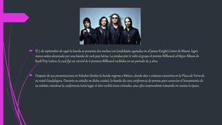  El 7 de septiembre de 1996 la banda se presenta dos noches con localidades agotadas en el James Knight Center de Miami, logró
nunca antes alcanzado por una banda de rock pop latina. La producción le valió al grupo el premio Billboard al Mejor Álbum de
Rock/Pop Latino, lo cual fijó un récord de 6 premios Billboard recibidos en un periodo de 3 años.
 Después de sus presentaciones en Estados Unidos la banda regresa a México, donde dan 2 exitosos conciertos en la Plaza de Toros de
su natal Guadalajara. Durante su estadía en dicha ciudad, la banda dio una conferencia de prensa para anunciar el lanzamiento de
su website; mientras la conferencia tenía lugar el sitio recibió 6000 entradas, una cifra sorprendente tomando en cuenta la época.
 