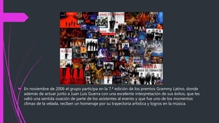  En noviembre de 2006 el grupo participa en la 7.ª edición de los premios Grammy Latino, donde
además de actuar junto a Juan Luis Guerra con una excelente interpretación de sus éxitos, que les
valió una sentida ovación de parte de los asistentes al evento y que fue uno de los momentos
clímax de la velada, reciben un homenaje por su trayectoria artística y logros en la música.
 