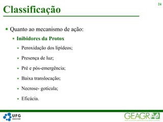  Quanto ao mecanismo de ação:
 Inibidores da Protox
 Peroxidação dos lipídeos;
 Presença de luz;
 Pré e pós-emergência;
 Baixa translocação;
 Necrose- gotícula;
 Eficácia.
Classificação
24
 