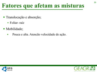  Translocação e absorção;
 Foliar- raíz
 Mobilidade;
 Pouca e alta. Atencão velocidade de ação.
Fatores que afetam as misturas
33
 
