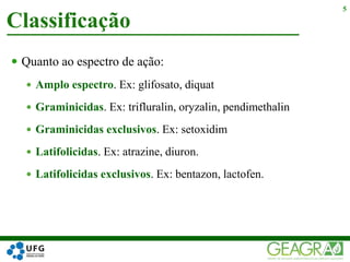  Quanto ao espectro de ação:
 Amplo espectro. Ex: glifosato, diquat
 Graminicidas. Ex: trifluralin, oryzalin, pendimethalin
 Graminicidas exclusivos. Ex: setoxidim
 Latifolicidas. Ex: atrazine, diuron.
 Latifolicidas exclusivos. Ex: bentazon, lactofen.
Classificação
5
 