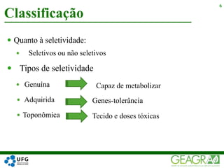 Quanto à seletividade:
 Seletivos ou não seletivos
 Tipos de seletividade
 Genuína
 Adquirida
 Toponômica
Classificação
6
Genes-tolerância
Tecido e doses tóxicas
Capaz de metabolizar
 
