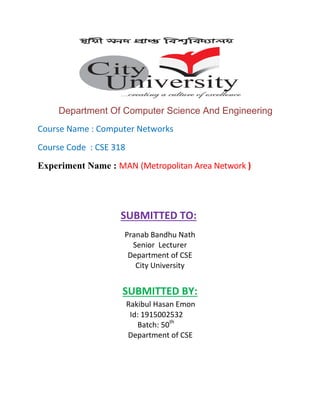 Department Of Computer Science And Engineering
Course Name : Computer Networks
Course Code : CSE 318
Experiment Name : MAN (Metropolitan Area Network )
SUBMITTED TO:
Pranab Bandhu Nath
Senior Lecturer
Department of CSE
City University
SUBMITTED BY:
Rakibul Hasan Emon
Id: 1915002532
Batch: 50th
Department of CSE
 