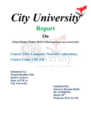 City University
Report
On
Cisco Packet Tester MAN (Metropolitan area network)
Course Title: Computer Network Laboratory.
Course Code: CSE 318
Submitted To:
Pranab Bandhu Nath
Senior Lecturer
Dept. of CSE at
City University
Submitted By:
Sanower Hossain Rabbi
ID: 1915002510
Batch: 50th
Program: B.Sc. in CSE
 