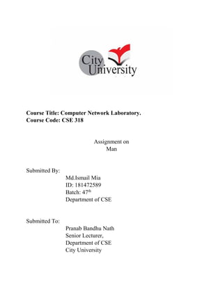 Course Title: Computer Network Laboratory.
Course Code: CSE 318
Assignment on
Man
Submitted By:
Md.Ismail Mia
ID: 181472589
Batch: 47th
Department of CSE
Submitted To:
Pranab Bandhu Nath
Senior Lecturer,
Department of CSE
City University
 