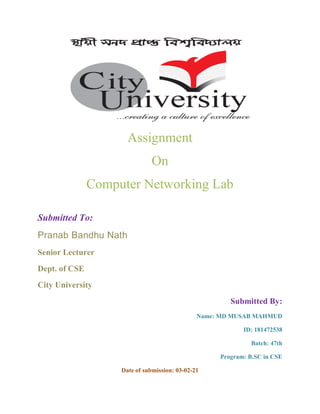 Assignment
On
Computer Networking Lab
Submitted To:
Pranab Bandhu Nath
Senior Lecturer
Dept. of CSE
City University
Submitted By:
Name: MD MUSAB MAHMUD
ID: 181472538
Batch: 47th
Program: B.SC in CSE
Date of submission: 03-02-21
 