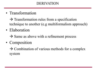 DERIVATION
• Transformation
 Transformation rules from a specification
technique to another (e.g multiformalism approach)
• Elaboration
 Same as above with a refinement process
• Composition
 Combination of various methods for a complex
system
 